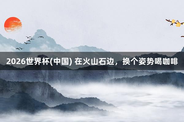 2026世界杯(中国) 在火山石边，换个姿势喝咖啡