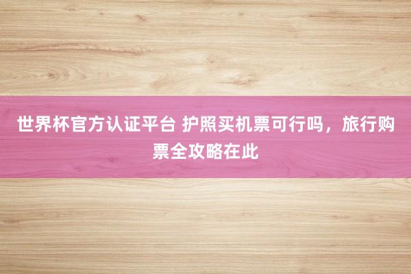世界杯官方认证平台 护照买机票可行吗，旅行购票全攻略在此