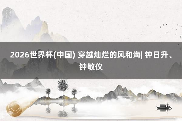 2026世界杯(中国) 穿越灿烂的风和海| 钟日升、钟敏仪