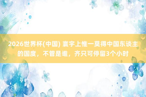 2026世界杯(中国) 寰宇上惟一莫得中国东谈主的国度，不管是谁，齐只可停留3个小时