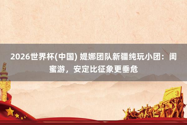 2026世界杯(中国) 媞娜团队新疆纯玩小团：闺蜜游，安定比征象更垂危