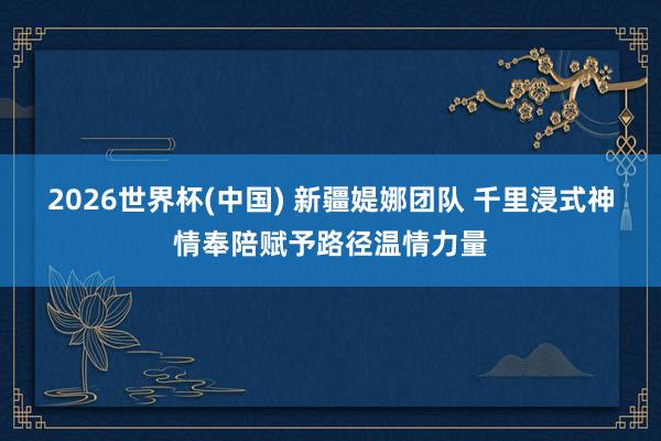 2026世界杯(中国) 新疆媞娜团队 千里浸式神情奉陪赋予路径温情力量