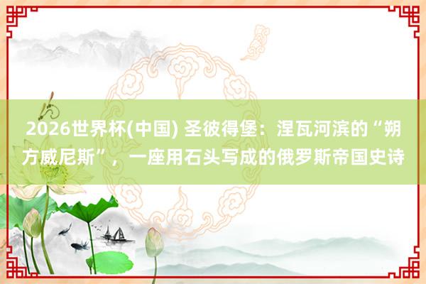 2026世界杯(中国) 圣彼得堡：涅瓦河滨的“朔方威尼斯”，一座用石头写成的俄罗斯帝国史诗