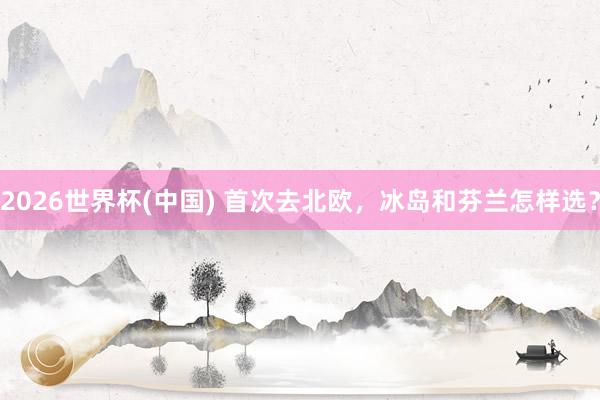 2026世界杯(中国) 首次去北欧，冰岛和芬兰怎样选？