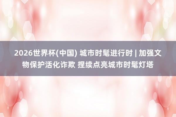 2026世界杯(中国) 城市时髦进行时 | 加强文物保护活化诈欺 捏续点亮城市时髦灯塔