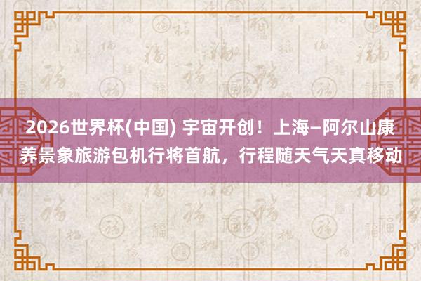2026世界杯(中国) 宇宙开创！上海—阿尔山康养景象旅游包机行将首航，行程随天气天真移动