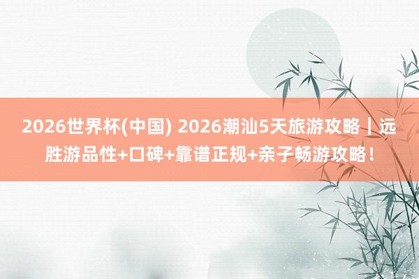 2026世界杯(中国) 2026潮汕5天旅游攻略｜远胜游品性+口碑+靠谱正规+亲子畅游攻略！