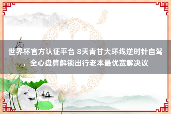 世界杯官方认证平台 8天青甘大环线逆时针自驾，全心盘算解锁出行老本最优宽解决议