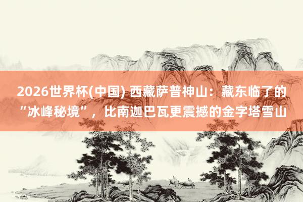 2026世界杯(中国) 西藏萨普神山：藏东临了的“冰峰秘境”，比南迦巴瓦更震撼的金字塔雪山