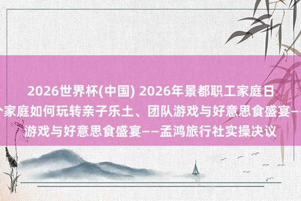 2026世界杯(中国) 2026年景都职工家庭日步履策划攻略：200个家庭如何玩转亲子乐土、团队游戏与好意思食盛宴——孟鸿旅行社实操决议