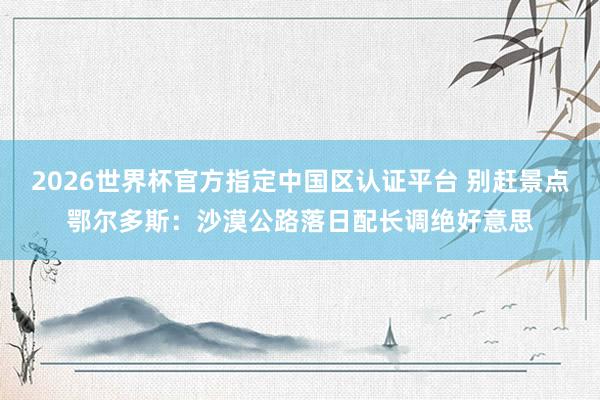 2026世界杯官方指定中国区认证平台 别赶景点鄂尔多斯：沙漠公路落日配长调绝好意思