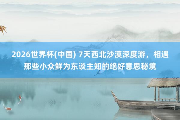 2026世界杯(中国) 7天西北沙漠深度游，相遇那些小众鲜为东谈主知的绝好意思秘境