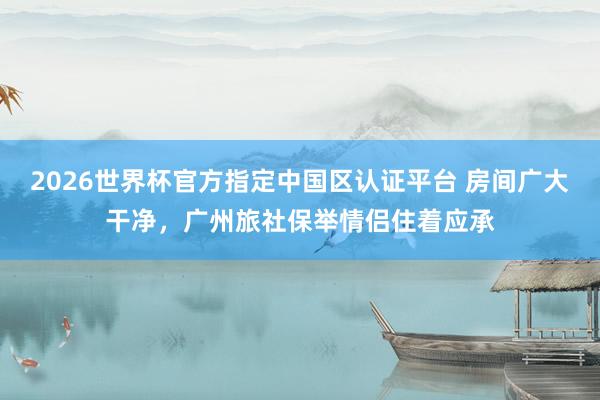 2026世界杯官方指定中国区认证平台 房间广大干净，广州旅社保举情侣住着应承