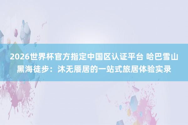 2026世界杯官方指定中国区认证平台 哈巴雪山黑海徒步：沐无餍居的一站式旅居体验实录