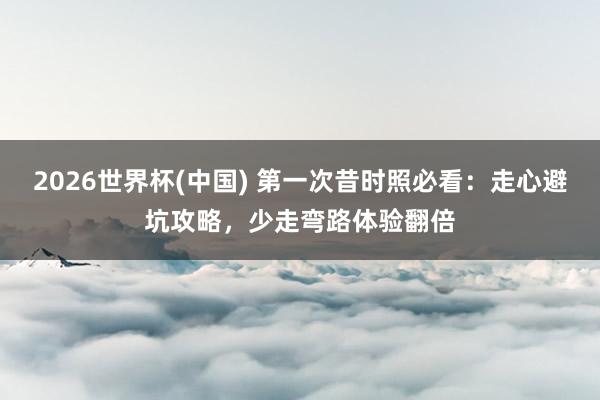 2026世界杯(中国) 第一次昔时照必看：走心避坑攻略，少走弯路体验翻倍