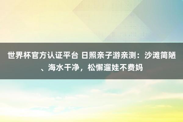 世界杯官方认证平台 日照亲子游亲测：沙滩简陋、海水干净，松懈遛娃不费妈