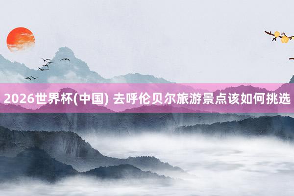 2026世界杯(中国) 去呼伦贝尔旅游景点该如何挑选
