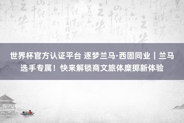 世界杯官方认证平台 逐梦兰马·西固同业｜兰马选手专属！快来解锁商文旅体糜掷新体验