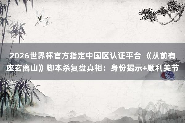 2026世界杯官方指定中国区认证平台 《从前有座玄离山》脚本杀复盘真相：身份揭示+顺利关节