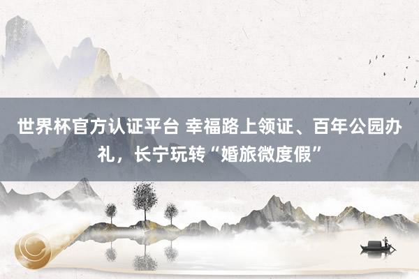 世界杯官方认证平台 幸福路上领证、百年公园办礼，长宁玩转“婚旅微度假”