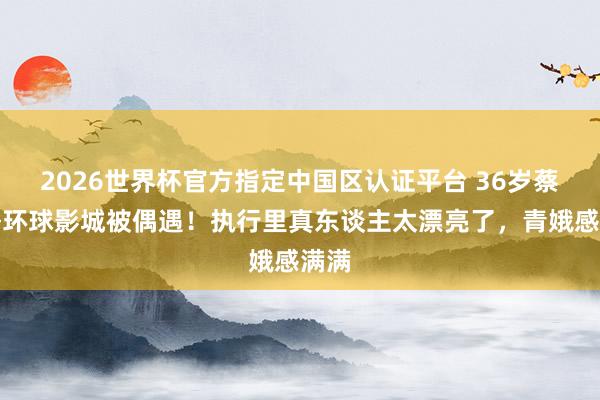 2026世界杯官方指定中国区认证平台 36岁蔡爱静环球影城被偶遇！执行里真东谈主太漂亮了，青娥感满满