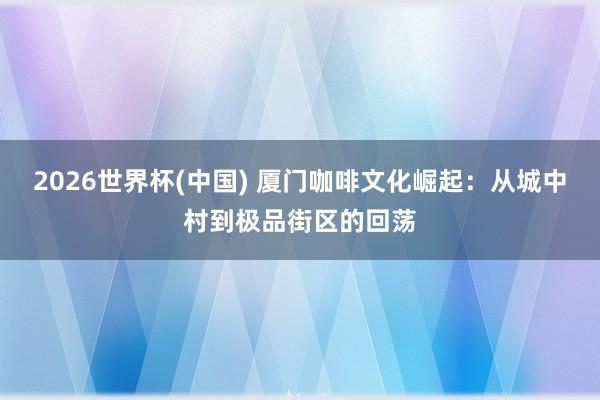 2026世界杯(中国) 厦门咖啡文化崛起：从城中村到极品街区的回荡