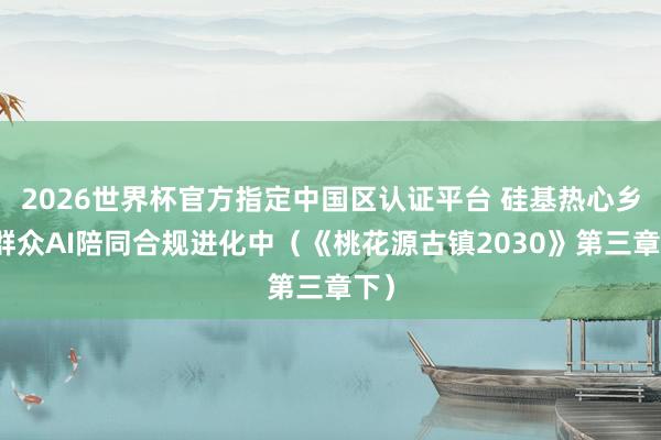 2026世界杯官方指定中国区认证平台 硅基热心乡：群众AI陪同合规进化中（《桃花源古镇2030》第三章下）