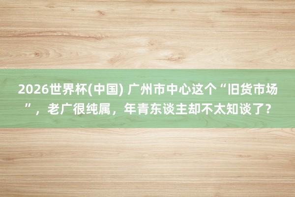 2026世界杯(中国) 广州市中心这个“旧货市场”，老广很纯属，年青东谈主却不太知谈了？