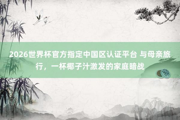 2026世界杯官方指定中国区认证平台 与母亲旅行，一杯椰子汁激发的家庭暗战