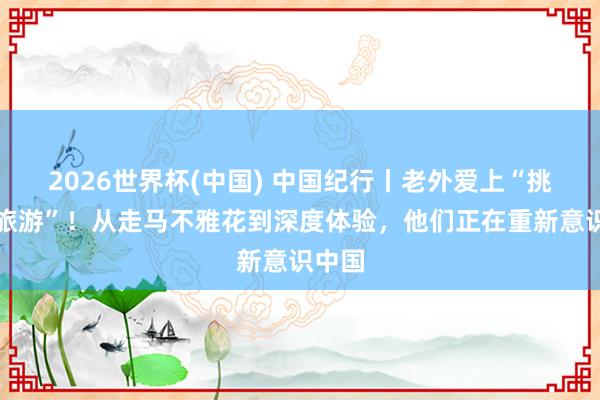2026世界杯(中国) 中国纪行丨老外爱上“挑战式旅游”！从走马不雅花到深度体验，他们正在重新意识中国