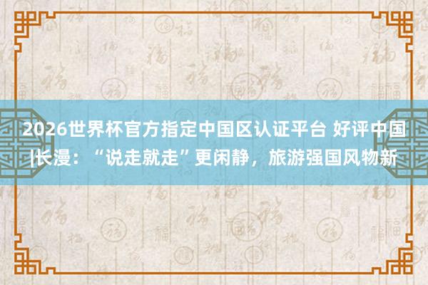 2026世界杯官方指定中国区认证平台 好评中国|长漫：“说走就走”更闲静，旅游强国风物新