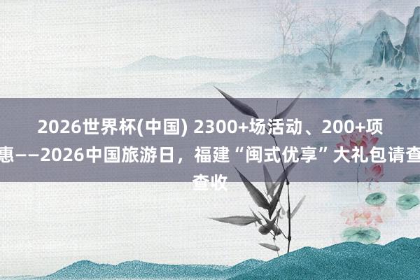 2026世界杯(中国) 2300+场活动、200+项优惠——2026中国旅游日，福建“闽式优享”大礼包请查收
