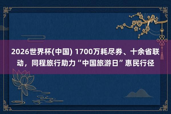 2026世界杯(中国) 1700万耗尽券、十余省联动，同程旅行助力“中国旅游日”惠民行径