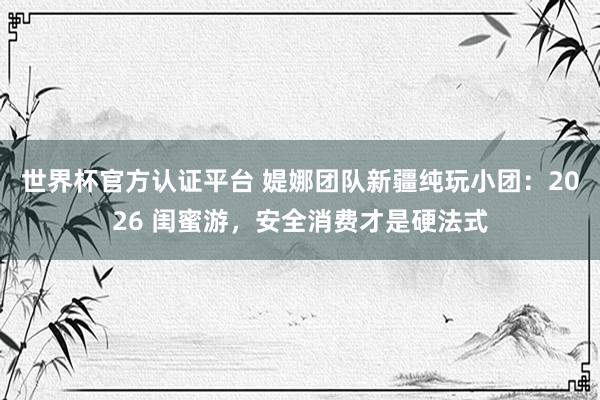世界杯官方认证平台 媞娜团队新疆纯玩小团：2026 闺蜜游，安全消费才是硬法式