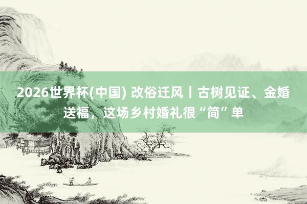 2026世界杯(中国) 改俗迁风丨古树见证、金婚送福，这场乡村婚礼很“简”单