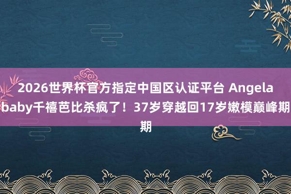 2026世界杯官方指定中国区认证平台 Angelababy千禧芭比杀疯了！37岁穿越回17岁嫩模巅峰期