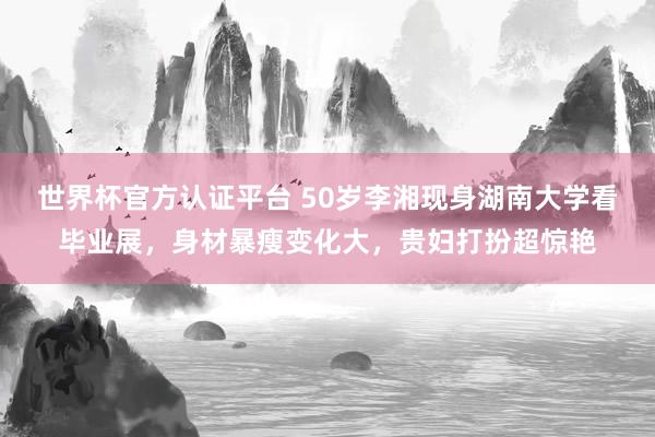 世界杯官方认证平台 50岁李湘现身湖南大学看毕业展，身材暴瘦变化大，贵妇打扮超惊艳