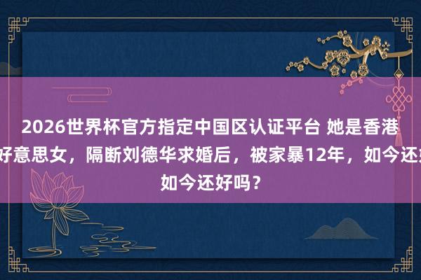 2026世界杯官方指定中国区认证平台 她是香港第一好意思女，隔断刘德华求婚后，被家暴12年，如今还好吗？