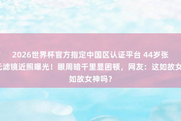 2026世界杯官方指定中国区认证平台 44岁张柏芝无滤镜近照曝光！眼周暗千里显困顿，网友：这如故女神吗？