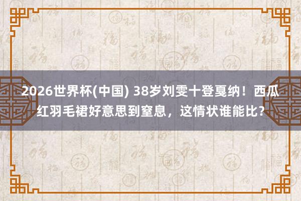 2026世界杯(中国) 38岁刘雯十登戛纳！西瓜红羽毛裙好意思到窒息，这情状谁能比？