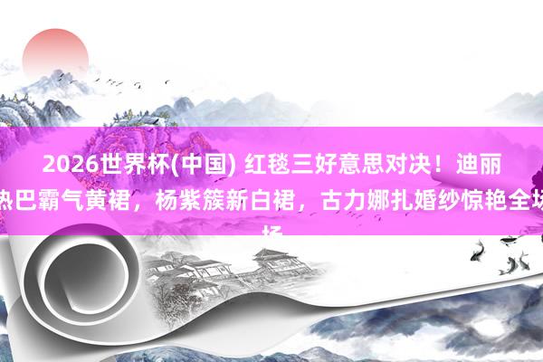 2026世界杯(中国) 红毯三好意思对决！迪丽热巴霸气黄裙，杨紫簇新白裙，古力娜扎婚纱惊艳全场