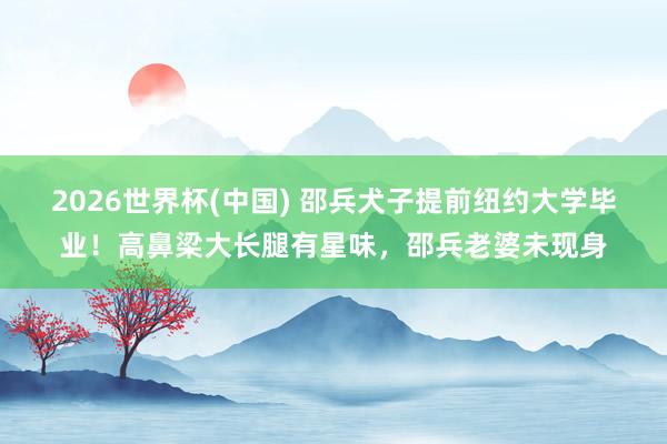 2026世界杯(中国) 邵兵犬子提前纽约大学毕业！高鼻梁大长腿有星味，邵兵老婆未现身