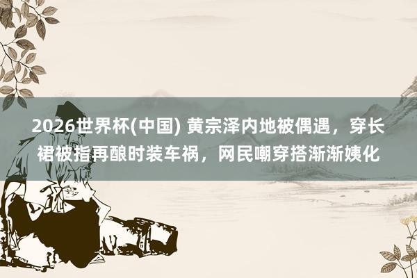 2026世界杯(中国) 黄宗泽内地被偶遇，穿长裙被指再酿时装车祸，网民嘲穿搭渐渐姨化