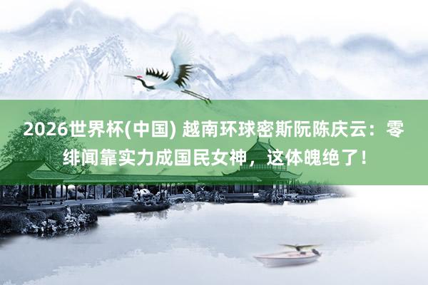 2026世界杯(中国) 越南环球密斯阮陈庆云：零绯闻靠实力成国民女神，这体魄绝了！