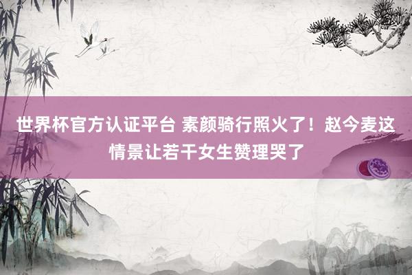 世界杯官方认证平台 素颜骑行照火了！赵今麦这情景让若干女生赞理哭了