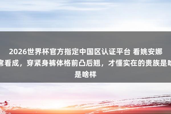 2026世界杯官方指定中国区认证平台 看姚安娜出席看成，穿紧身裤体格前凸后翘，才懂实在的贵族是啥样