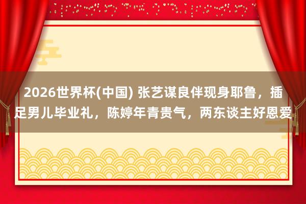 2026世界杯(中国) 张艺谋良伴现身耶鲁，插足男儿毕业礼，陈婷年青贵气，两东谈主好恩爱