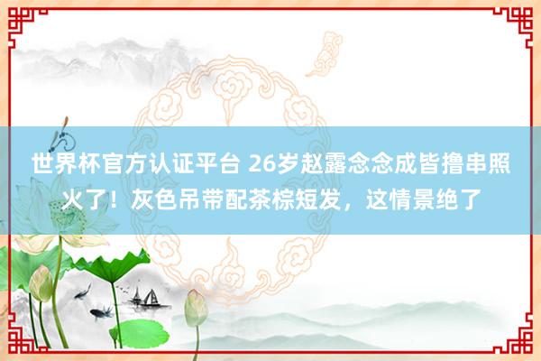 世界杯官方认证平台 26岁赵露念念成皆撸串照火了！灰色吊带配茶棕短发，这情景绝了