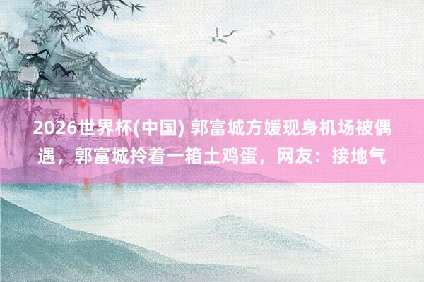 2026世界杯(中国) 郭富城方媛现身机场被偶遇，郭富城拎着一箱土鸡蛋，网友：接地气