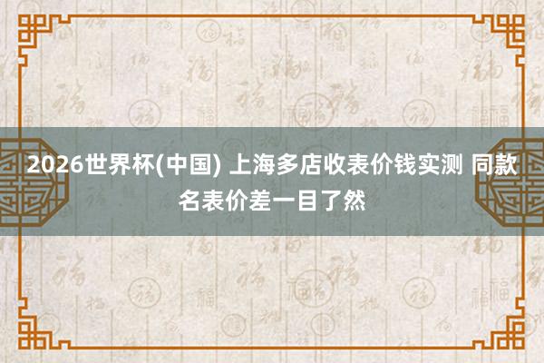 2026世界杯(中国) 上海多店收表价钱实测 同款名表价差一目了然
